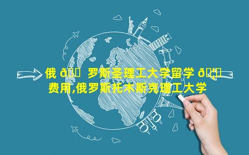 俄 🐠 罗斯圣理工大学留学 🦍 费用,俄罗斯托木斯克理工大学留学费用